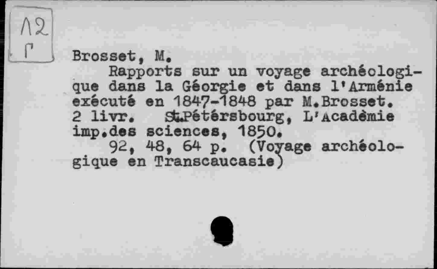 ﻿Л 2.
Brosset, М.
Rapports sur un voyage archéologique dans la Géorgie et dans l’Arménie exécuté en 1847-1848 par M.Brosset. 2 livr. StPétérsbourg, L»Académie imp,des sciences, 1850.
92, 48, 64 p. (Voyage archéologique en Transcaucasie)